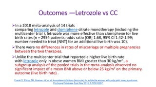 Outcomes —Letrozole vs CC
In a 2018 meta-analysis of 14 trials
comparing letrozole and clomiphene citrate monotherapy (including the
multicenter trial ), letrozole was more effective than clomiphene for live
birth rates (n = 2954 patients; odds ratio [OR] 1.68, 95% CI 1.42-1.99;
number needed to treat [NNT] for an additional live birth was 10).
There were no differences in rates of miscarriage or multiple pregnancies
between the two therapies.
Unlike the multicenter trial that reported a higher live birth rate
with letrozole only in obese women BMI greater than 30 kg/m2 , a
subgroup analysis of the pooled trials in the meta-analysis observed no
significant impact of a mean BMI above or below 25 kg/m2 on the primary
outcome (live birth rate) .
Franik S, Eltrop SM, Kremer JA, et al. Aromatase inhibitors (letrozole) for subfertile women with polycystic ovary syndrome.
Cochrane Database Syst Rev 2018; 5:CD010287.
 