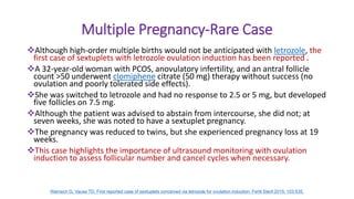 Multiple Pregnancy-Rare Case
Although high-order multiple births would not be anticipated with letrozole, the
first case of sextuplets with letrozole ovulation induction has been reported .
A 32-year-old woman with PCOS, anovulatory infertility, and an antral follicle
count >50 underwent clomiphene citrate (50 mg) therapy without success (no
ovulation and poorly tolerated side effects).
She was switched to letrozole and had no response to 2.5 or 5 mg, but developed
five follicles on 7.5 mg.
Although the patient was advised to abstain from intercourse, she did not; at
seven weeks, she was noted to have a sextuplet pregnancy.
The pregnancy was reduced to twins, but she experienced pregnancy loss at 19
weeks.
This case highlights the importance of ultrasound monitoring with ovulation
induction to assess follicular number and cancel cycles when necessary.
Warraich G, Vause TD. First reported case of sextuplets conceived via letrozole for ovulation induction. Fertil Steril 2015; 103:535.
 