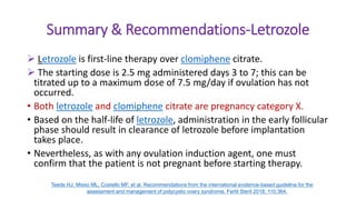 Summary & Recommendations-Letrozole
 Letrozole is first-line therapy over clomiphene citrate.
 The starting dose is 2.5 mg administered days 3 to 7; this can be
titrated up to a maximum dose of 7.5 mg/day if ovulation has not
occurred.
• Both letrozole and clomiphene citrate are pregnancy category X.
• Based on the half-life of letrozole, administration in the early follicular
phase should result in clearance of letrozole before implantation
takes place.
• Nevertheless, as with any ovulation induction agent, one must
confirm that the patient is not pregnant before starting therapy.
Teede HJ, Misso ML, Costello MF, et al. Recommendations from the international evidence-based guideline for the
assessment and management of polycystic ovary syndrome. Fertil Steril 2018; 110:364.
 
