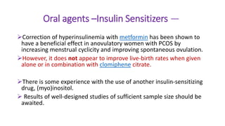 Oral agents –Insulin Sensitizers —
Correction of hyperinsulinemia with metformin has been shown to
have a beneficial effect in anovulatory women with PCOS by
increasing menstrual cyclicity and improving spontaneous ovulation.
However, it does not appear to improve live-birth rates when given
alone or in combination with clomiphene citrate.
There is some experience with the use of another insulin-sensitizing
drug, (myo)inositol.
 Results of well-designed studies of sufficient sample size should be
awaited.
 