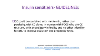 Insulin sensitizers- GUIDELINES:
CC could be combined with metformin, rather than
persisting with CC alone, in women with PCOS who are CC
resistant, with anovulatory infertility and no other infertility
factors, to improve ovulation and pregnancy rates.
Messinis IE. Hum Reprod 2005;20(10):2688–2697
2. https://www.monash.edu/__data/assets/pdf_file/0004/1412644/PCOS_Evidence-Based-
Guidelines_20181009.pd
 