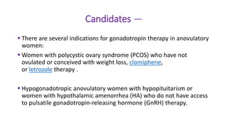 Candidates —
 There are several indications for gonadotropin therapy in anovulatory
women:
 Women with polycystic ovary syndrome (PCOS) who have not
ovulated or conceived with weight loss, clomiphene,
or letrozole therapy .
 Hypogonadotropic anovulatory women with hypopituitarism or
women with hypothalamic amenorrhea (HA) who do not have access
to pulsatile gonadotropin-releasing hormone (GnRH) therapy.
 