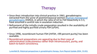 Therapy
 Since their introduction into clinical practice in 1961, gonadotropins
extracted from the urine of postmenopausal women (human menopausal
gonadotropins [hMG]), in which the ratio of LH to FSH bioactivity is 1:1,
have assumed a central role in ovulation induction .
 Refinement of the initially crude preparation resulted in the availability of
purified and highly purified urinary FSH (uFSH).
 Since 1996, recombinant human FSH (rhFSH, >99 percent purity) has been
available.
 Recombinant preparations are appealing due to their ease of
administration (subcutaneous rather than intramuscular), purity, and
batch-to-batch consistency.
Lunenfeld B. Historical perspectives in gonadotrophin therapy. Hum Reprod Update 2004; 10:453.
 