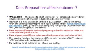 Does Preparations affects outcome ?
 hMG and FSH — The degree to which the type of FSH compound employed may
influence outcome of ovulation induction has been controversial.
 However, in a meta-analysis of 14 trials in 1726 women (10 trials comparing
rhFSH and urinary gonadotropins [FSH-highly purified (HP) or human menopausal
gonadotropins (hMG)] and four trials comparing FSH-purified [P] and hMG or HP-
hMG), the following results were seen :
 There were no differences in clinical pregnancy or live-birth rates for rhFSH and
urinary-derived gonadotropins.
 There also were no differences between hMG preparations and urinary FSH-P.
 After pooling the data, there were no differences in the rates of OHSS between
rhFSH and urinary-derived gonadotropins.
 The evidence for all outcomes was of very low quality.
Weiss NS, Nahuis M, Bayram N, et al. Gonadotrophins for ovulation induction in women with polycystic ovarian syndrome.
Cochrane Database Syst Rev 2015; :CD010290.
 