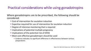 Practical considerations while using gonadotropins
Where gonadotropins are to be prescribed, the following should be
considered:
 Cost of intervention for ovulation induction
 Expertise required for use of intervention for ovulation induction
 Degree of intensive monitoring that is required
 Implications of potential multiple pregnancy
 Implications of the potential risk of OHSS
 Most cost-effective gonadotropin should be used
 Evidence indicates no significant difference in effectiveness between various
preparations
Balen AH. Mol Cell Endocrinol. 2013 Jul 5;373(1-2):77-82.
 