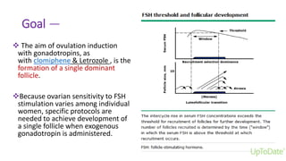 Goal —
 The aim of ovulation induction
with gonadotropins, as
with clomiphene & Letrozole , is the
formation of a single dominant
follicle.
Because ovarian sensitivity to FSH
stimulation varies among individual
women, specific protocols are
needed to achieve development of
a single follicle when exogenous
gonadotropin is administered.
 