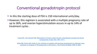 Conventional gonadotropin protocol
 In this the starting dose of FSH is 150 international units/day.
 However, this regimen is associated with a multiple pregnancy rate of
up to 36%, and ovarian hyperstimulation occurs in up to 14% of
treatment cycles .
Fauser BC, Van Heusden AM. Manipulation of human ovarian function: physiological concepts and clinical
consequences. Endocr Rev 1997; 18:71.
White DM, Polson DW, Kiddy D, et al. Induction of ovulation with low-dose gonadotropins in polycystic ovary
syndrome: an analysis of 109 pregnancies in 225 women. J Clin Endocrinol Metab 1996; 81:3821.
 