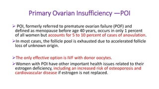 Primary Ovarian Insufficiency —POI
 POI, formerly referred to premature ovarian failure (POF) and
defined as menopause before age 40 years, occurs in only 1 percent
of all women but accounts for 5 to 10 percent of cases of anovulation.
In most cases, the follicle pool is exhausted due to accelerated follicle
loss of unknown origin.
The only effective option is IVF with donor oocytes.
Women with POI have other important health issues related to their
estrogen deficiency, including an increased risk of osteoporosis and
cardiovascular disease if estrogen is not replaced.
 