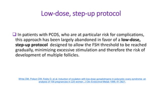 Low-dose, step-up protocol
 In patients with PCOS, who are at particular risk for complications,
this approach has been largely abandoned in favor of a low-dose,
step-up protocol designed to allow the FSH threshold to be reached
gradually, minimizing excessive stimulation and therefore the risk of
development of multiple follicles.
White DM, Polson DW, Kiddy D, et al. Induction of ovulation with low-dose gonadotropins in polycystic ovary syndrome: an
analysis of 109 pregnancies in 225 women. J Clin Endocrinol Metab 1996; 81:3821.
 