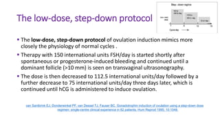 The low-dose, step-down protocol
 The low-dose, step-down protocol of ovulation induction mimics more
closely the physiology of normal cycles .
 Therapy with 150 international units FSH/day is started shortly after
spontaneous or progesterone-induced bleeding and continued until a
dominant follicle (>10 mm) is seen on transvaginal ultrasonography.
 The dose is then decreased to 112.5 international units/day followed by a
further decrease to 75 international units/day three days later, which is
continued until hCG is administered to induce ovulation.
van Santbrink EJ, Donderwinkel PF, van Dessel TJ, Fauser BC. Gonadotrophin induction of ovulation using a step-down dose
regimen: single-centre clinical experience in 82 patients. Hum Reprod 1995; 10:1048.
 