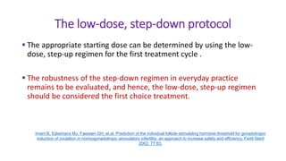 The low-dose, step-down protocol
 The appropriate starting dose can be determined by using the low-
dose, step-up regimen for the first treatment cycle .
 The robustness of the step-down regimen in everyday practice
remains to be evaluated, and hence, the low-dose, step-up regimen
should be considered the first choice treatment.
Imani B, Eijkemans MJ, Faessen GH, et al. Prediction of the individual follicle-stimulating hormone threshold for gonadotropin
induction of ovulation in normogonadotropic anovulatory infertility: an approach to increase safety and efficiency. Fertil Steril
2002; 77:83.
 