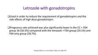 Letrozole with gonadotropins
Used in order to reduce the requirement of gonadotropins and the
side effects of high dose gonadotropin.
Pregnancy rate achieved was also significantly lower in the CC + FSH
group 16 (10.5%) compared with the letrozole + FSH group (19.1%) and
FSH only group (18.7%).
Mitwally MFM, et al. Hum Reprod. 2003; 18: 15881-597
 