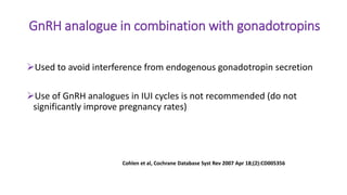 GnRH analogue in combination with gonadotropins
Used to avoid interference from endogenous gonadotropin secretion
Use of GnRH analogues in IUI cycles is not recommended (do not
significantly improve pregnancy rates)
Cohlen et al, Cochrane Database Syst Rev 2007 Apr 18;(2):CD005356
 