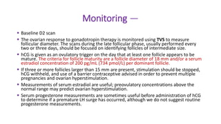 Monitoring —
 Baseline D2 scan
 The ovarian response to gonadotropin therapy is monitored using TVS to measure
follicular diameter. The scans during the late follicular phase, usually performed every
two or three days, should be focused on identifying follicles of intermediate size.
 hCG is given as an ovulatory trigger on the day that at least one follicle appears to be
mature. The criteria for follicle maturity are a follicle diameter of 18 mm and/or a serum
estradiol concentration of 200 pg/mL (734 pmol/L) per dominant follicle.
 If three or more follicles larger than 15 mm are present, stimulation should be stopped,
hCG withheld, and use of a barrier contraceptive advised in order to prevent multiple
pregnancies and ovarian hyperstimulation.
 Measurements of serum estradiol are useful; preovulatory concentrations above the
normal range may predict ovarian hyperstimulation.
 Serum progesterone measurements are sometimes useful before administration of hCG
to determine if a premature LH surge has occurred, although we do not suggest routine
progesterone measurements.
 