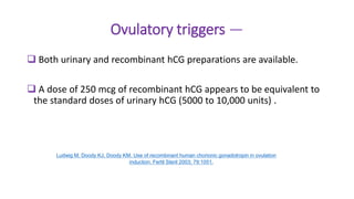 Ovulatory triggers —
 Both urinary and recombinant hCG preparations are available.
 A dose of 250 mcg of recombinant hCG appears to be equivalent to
the standard doses of urinary hCG (5000 to 10,000 units) .
Ludwig M, Doody KJ, Doody KM. Use of recombinant human chorionic gonadotropin in ovulation
induction. Fertil Steril 2003; 79:1051.
 