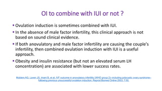 OI to combine with IUI or not ?
 Ovulation induction is sometimes combined with IUI.
 In the absence of male factor infertility, this clinical approach is not
based on sound clinical evidence.
 If both anovulatory and male factor infertility are causing the couple's
infertility, then combined ovulation induction with IUI is a useful
approach.
 Obesity and insulin resistance (but not an elevated serum LH
concentration) are associated with lower success rates.
Mulders AG, Laven JS, Imani B, et al. IVF outcome in anovulatory infertility (WHO group 2)--including polycystic ovary syndrome--
following previous unsuccessful ovulation induction. Reprod Biomed Online 2003; 7:50.
 