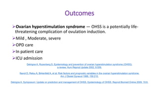 Outcomes
Ovarian hyperstimulation syndrome — OHSS is a potentially life-
threatening complication of ovulation induction.
Mild , Moderate, severe
OPD care
In patient care
ICU admission
Delvigne A, Rozenberg S. Epidemiology and prevention of ovarian hyperstimulation syndrome (OHSS):
a review. Hum Reprod Update 2002; 8:559.
Navot D, Relou A, Birkenfeld A, et al. Risk factors and prognostic variables in the ovarian hyperstimulation syndrome.
Am J Obstet Gynecol 1988; 159:210.
Delvigne A. Symposium: Update on prediction and management of OHSS. Epidemiology of OHSS. Reprod Biomed Online 2009; 19:8.
 