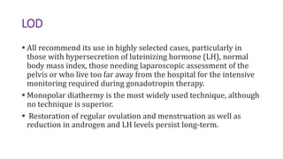 LOD
 All recommend its use in highly selected cases, particularly in
those with hypersecretion of luteinizing hormone (LH), normal
body mass index, those needing laparoscopic assessment of the
pelvis or who live too far away from the hospital for the intensive
monitoring required during gonadotropin therapy.
 Monopolar diathermy is the most widely used technique, although
no technique is superior.
 Restoration of regular ovulation and menstruation as well as
reduction in androgen and LH levels persist long-term.
 
