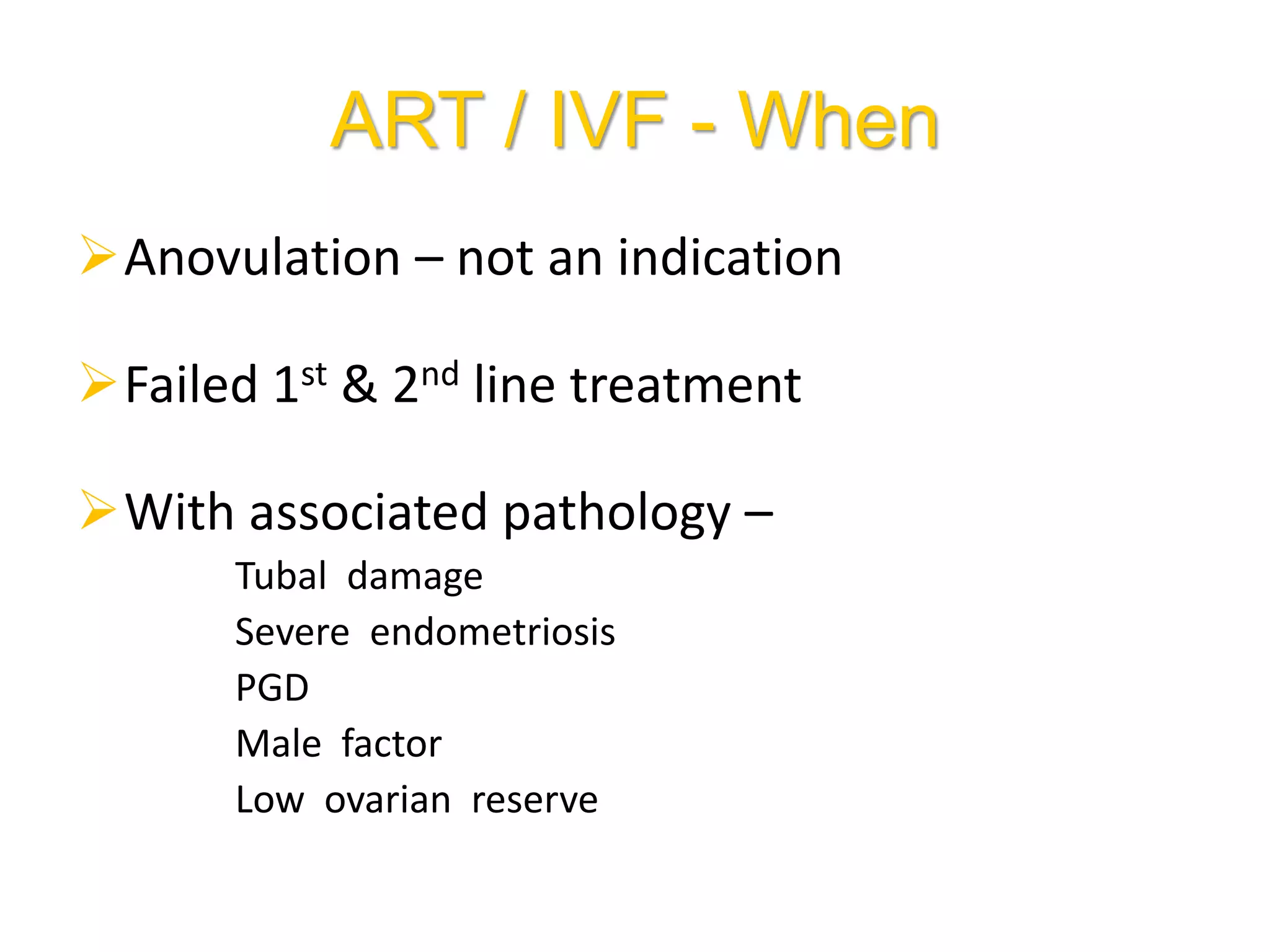 ART / IVF - When
Anovulation – not an indication
Failed 1st & 2nd line treatment
With associated pathology –
Tubal damage
Severe endometriosis
PGD
Male factor
Low ovarian reserve
 