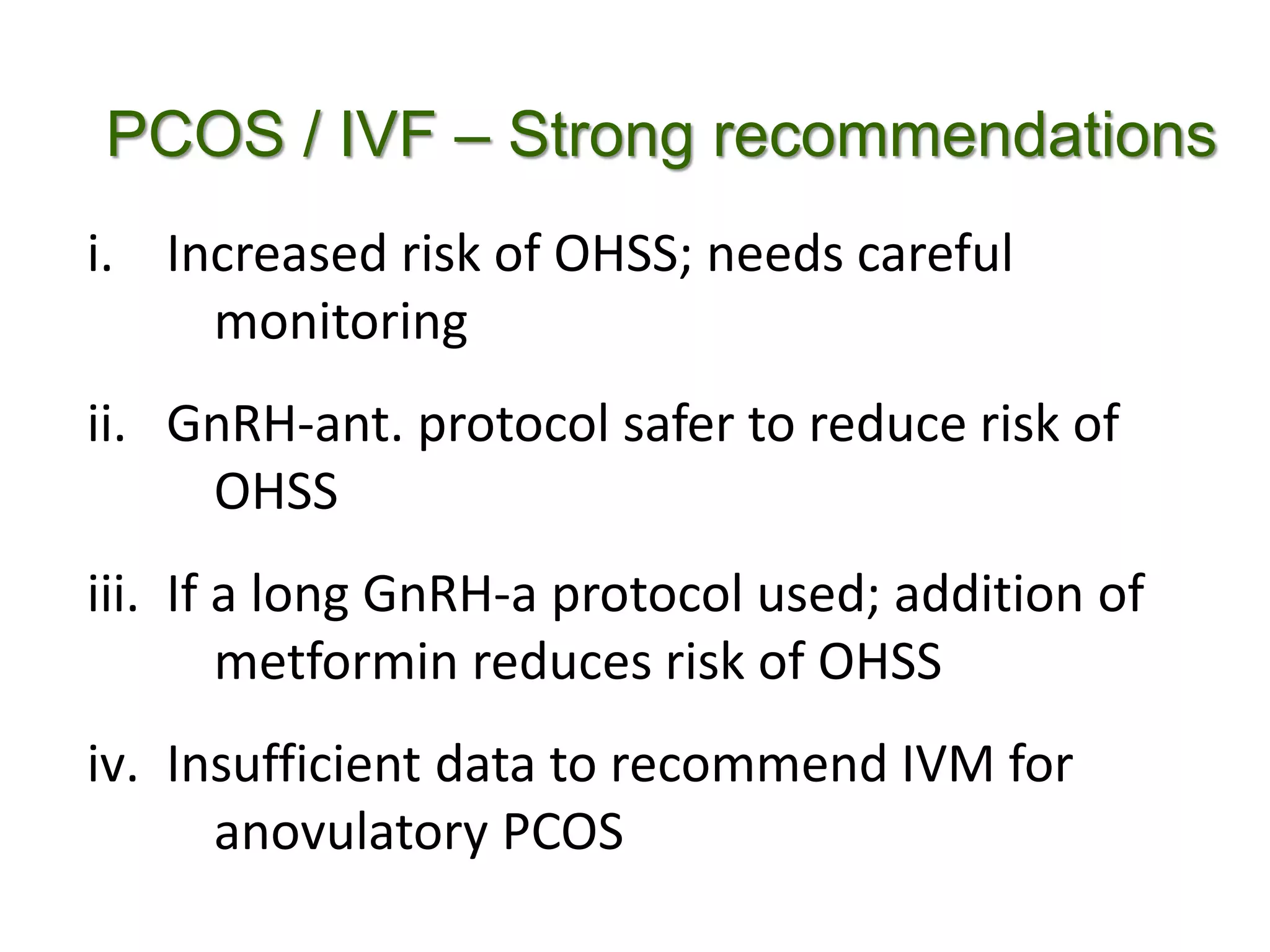 PCOS / IVF – Strong recommendations
i. Increased risk of OHSS; needs careful
monitoring
ii. GnRH-ant. protocol safer to reduce risk of
OHSS
iii. If a long GnRH-a protocol used; addition of
metformin reduces risk of OHSS
iv. Insufficient data to recommend IVM for
anovulatory PCOS
 
