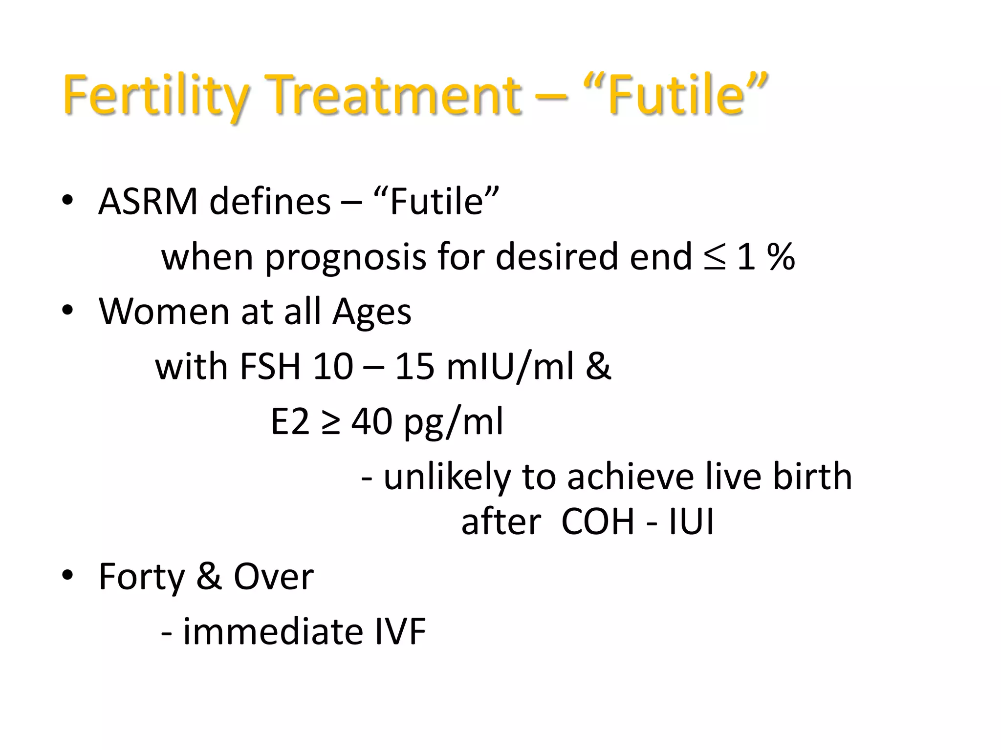 Fertility Treatment – “Futile”
• ASRM defines – “Futile”
when prognosis for desired end ≤ 1 %
• Women at all Ages
with FSH 10 – 15 mIU/ml &
E2 ≥ 40 pg/ml
- unlikely to achieve live birth
after COH - IUI
• Forty & Over
- immediate IVF
 