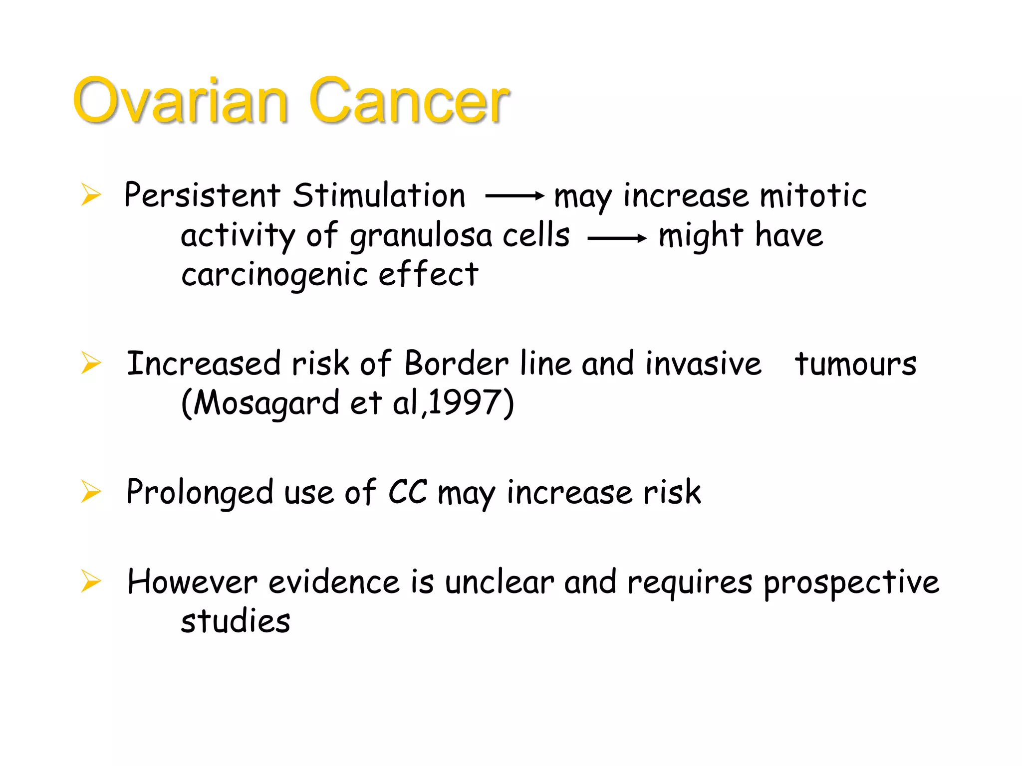 Ovarian Cancer
 Persistent Stimulation may increase mitotic
activity of granulosa cells might have
carcinogenic effect
 Increased risk of Border line and invasive tumours
(Mosagard et al,1997)
 Prolonged use of CC may increase risk
 However evidence is unclear and requires prospective
studies
 