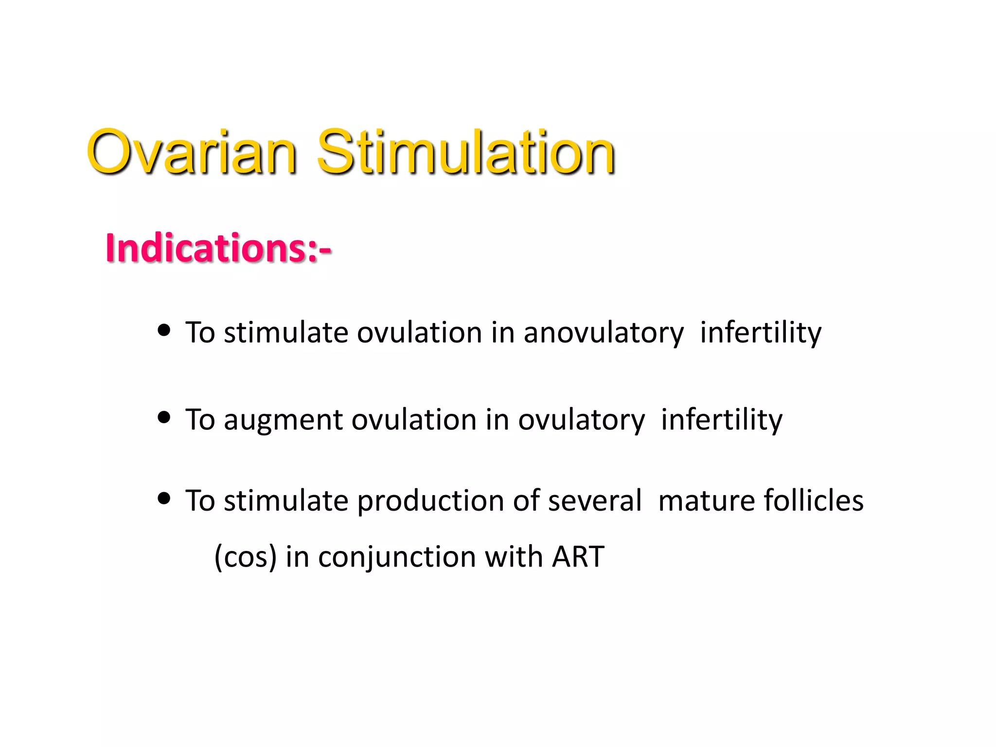 Indications:-
• To stimulate ovulation in anovulatory infertility
• To augment ovulation in ovulatory infertility
• To stimulate production of several mature follicles
(cos) in conjunction with ART
Ovarian Stimulation
 