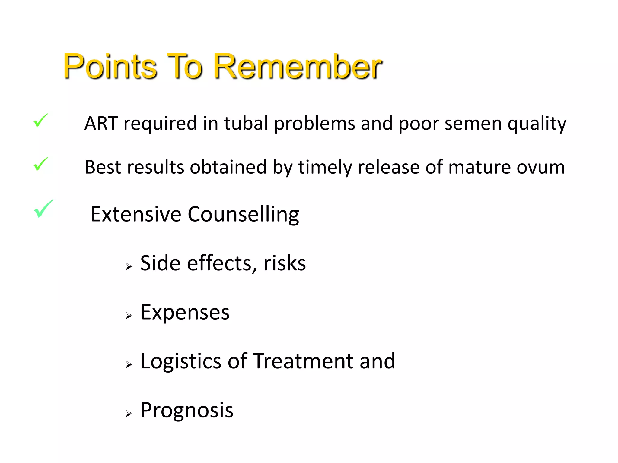  ART required in tubal problems and poor semen quality
 Best results obtained by timely release of mature ovum
 Extensive Counselling
 Side effects, risks
 Expenses
 Logistics of Treatment and
 Prognosis
Points To Remember
 