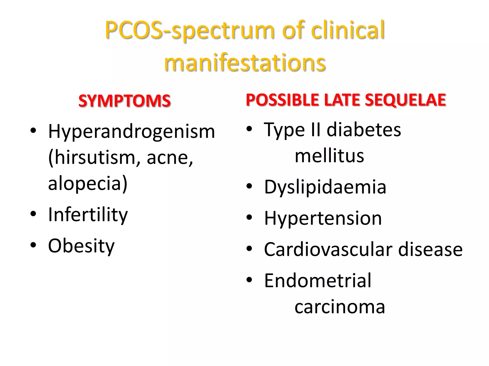 PCOS-spectrum of clinical
manifestations
SYMPTOMS
• Hyperandrogenism
(hirsutism, acne,
alopecia)
• Infertility
• Obesity
POSSIBLE LATE SEQUELAE
• Type II diabetes
mellitus
• Dyslipidaemia
• Hypertension
• Cardiovascular disease
• Endometrial
carcinoma
 