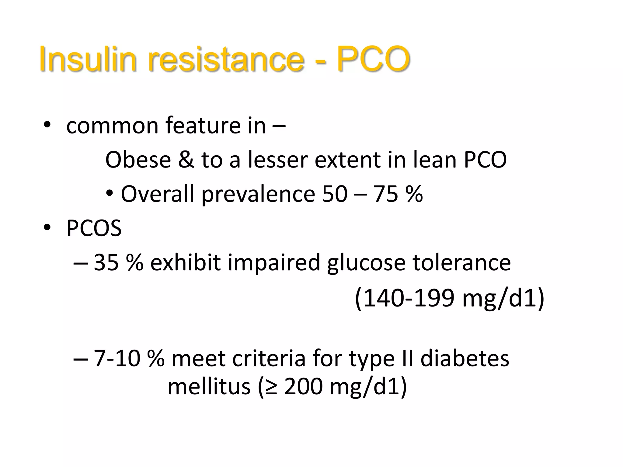 Insulin resistance - PCO
• common feature in –
Obese & to a lesser extent in lean PCO
• Overall prevalence 50 – 75 %
• PCOS
– 35 % exhibit impaired glucose tolerance
(140-199 mg/d1)
– 7-10 % meet criteria for type II diabetes
mellitus (≥ 200 mg/d1)
 