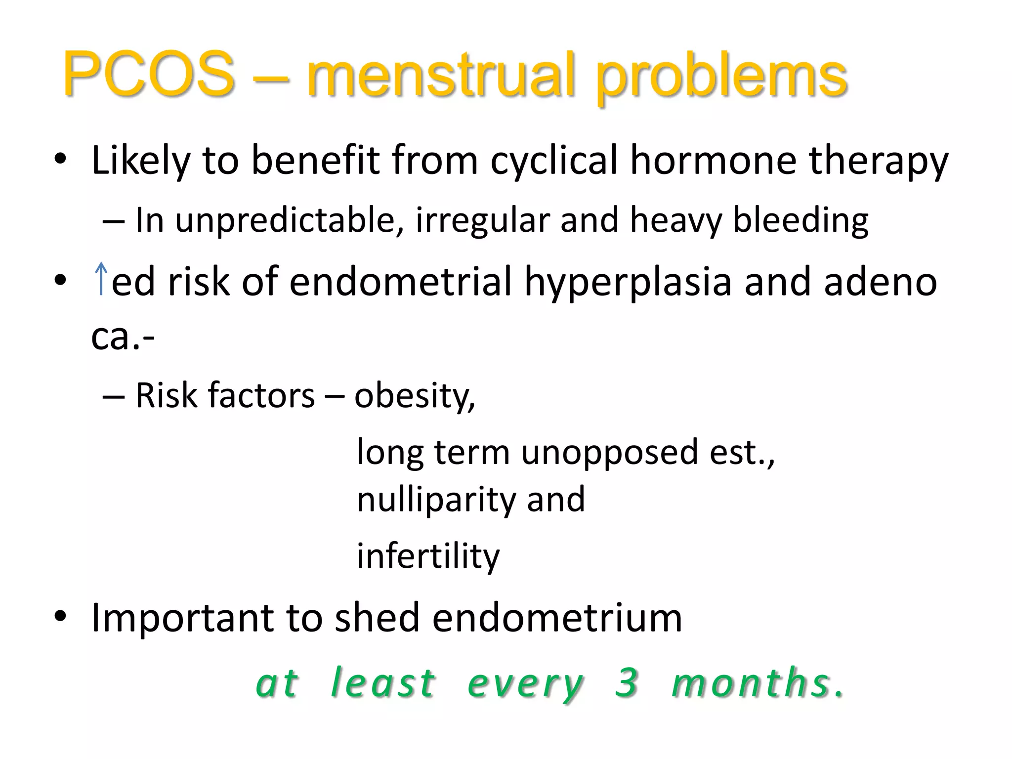 PCOS – menstrual problems
• Likely to benefit from cyclical hormone therapy
– In unpredictable, irregular and heavy bleeding
• ed risk of endometrial hyperplasia and adeno
ca.-
– Risk factors – obesity,
long term unopposed est.,
nulliparity and
infertility
• Important to shed endometrium
at least every 3 months.
 