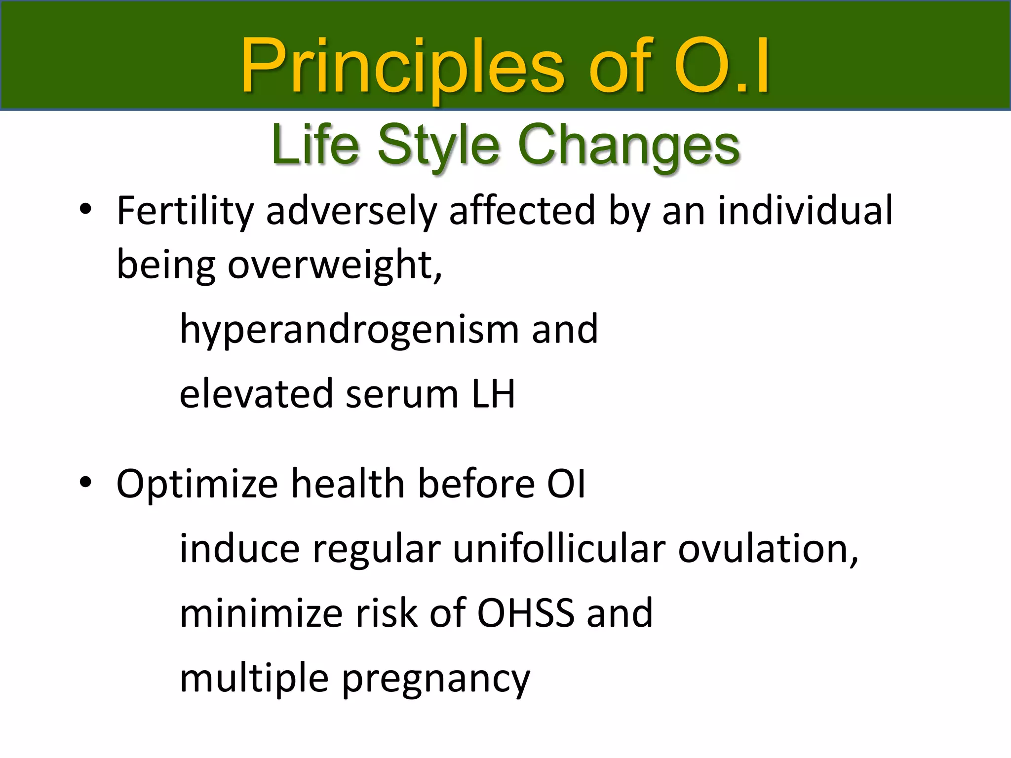 Principles of O.I
Life Style Changes
• Fertility adversely affected by an individual
being overweight,
hyperandrogenism and
elevated serum LH
• Optimize health before OI
induce regular unifollicular ovulation,
minimize risk of OHSS and
multiple pregnancy
 
