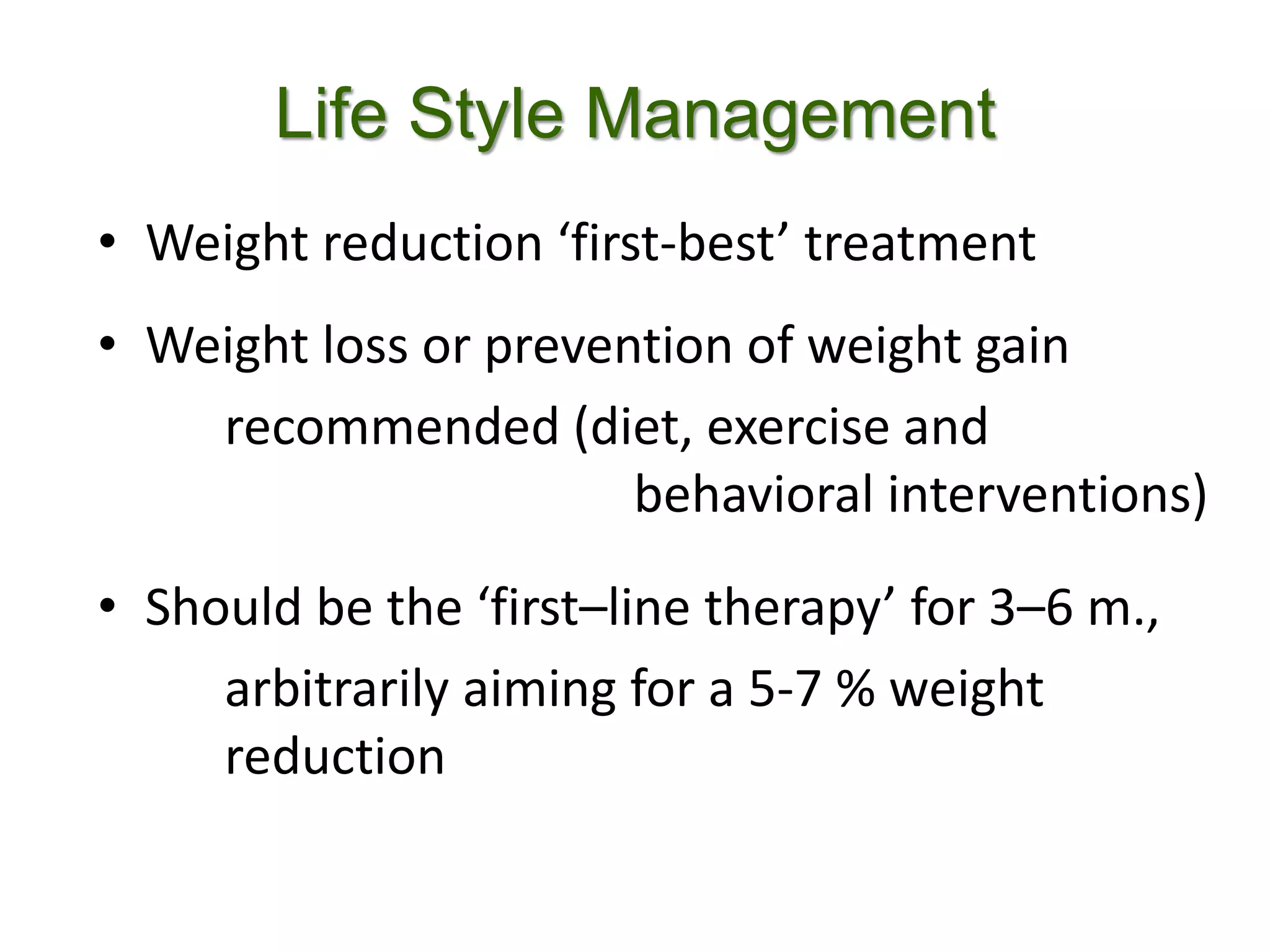 Life Style Management
• Weight reduction ‘first-best’ treatment
• Weight loss or prevention of weight gain
recommended (diet, exercise and
behavioral interventions)
• Should be the ‘first–line therapy’ for 3–6 m.,
arbitrarily aiming for a 5-7 % weight
reduction
 