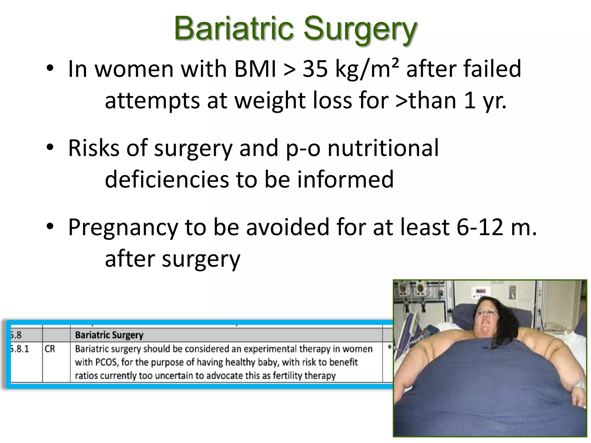 Bariatric Surgery
• In women with BMI > 35 kg/m² after failed
attempts at weight loss for >than 1 yr.
• Risks of surgery and p-o nutritional
deficiencies to be informed
• Pregnancy to be avoided for at least 6-12 m.
after surgery
 