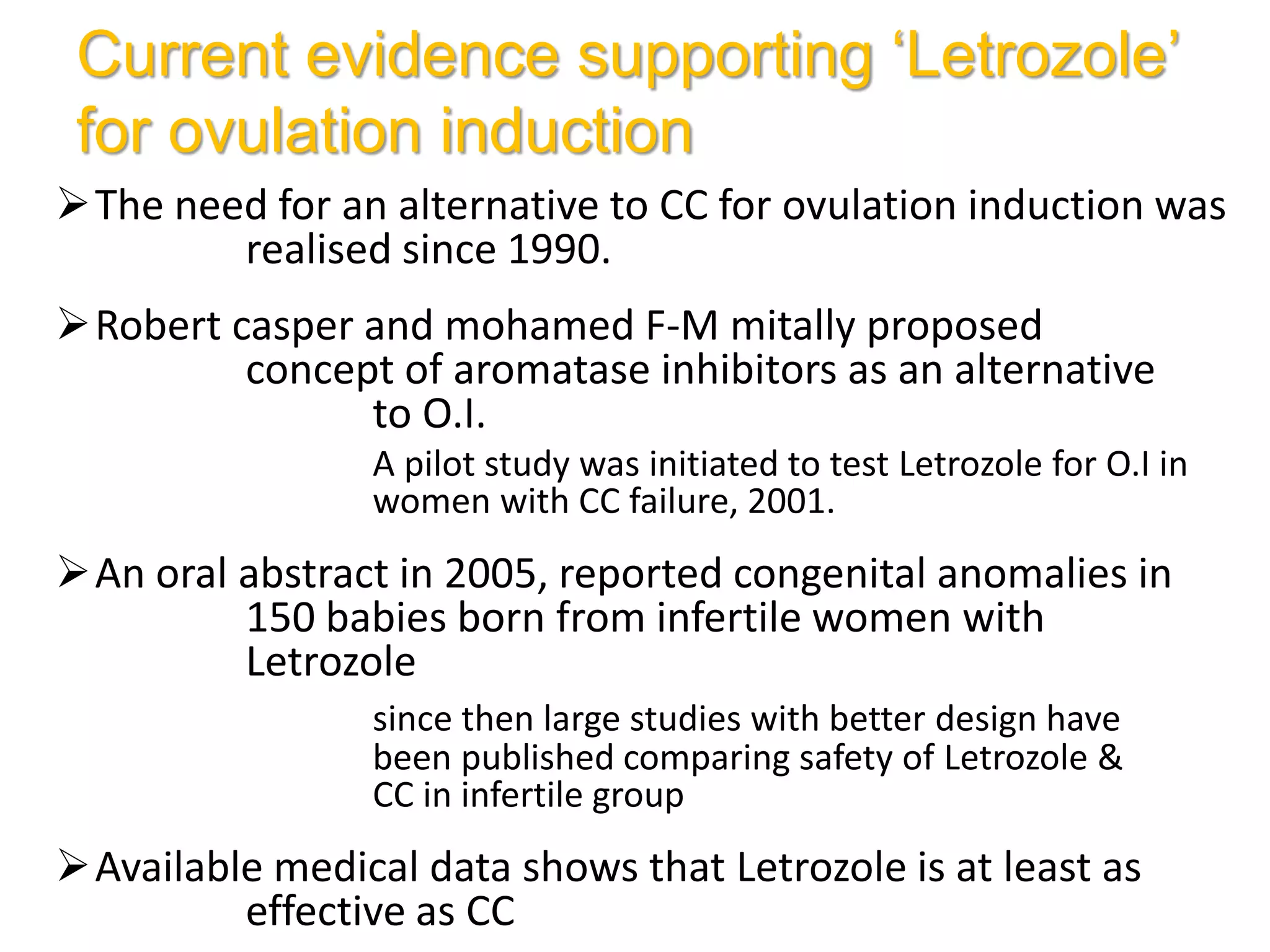 Current evidence supporting ‘Letrozole’
for ovulation induction
The need for an alternative to CC for ovulation induction was
realised since 1990.
Robert casper and mohamed F-M mitally proposed
concept of aromatase inhibitors as an alternative
to O.I.
A pilot study was initiated to test Letrozole for O.I in
women with CC failure, 2001.
An oral abstract in 2005, reported congenital anomalies in
150 babies born from infertile women with
Letrozole
since then large studies with better design have
been published comparing safety of Letrozole &
CC in infertile group
Available medical data shows that Letrozole is at least as
effective as CC
 