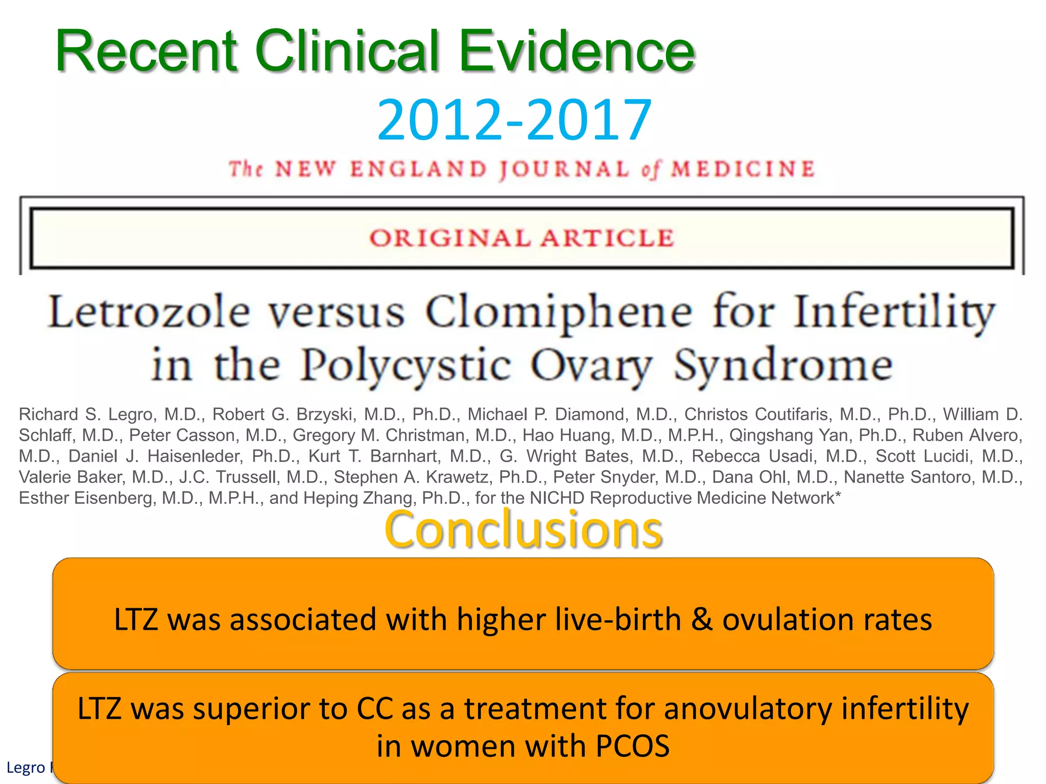 Legro RS, et al. N Engl J Med. 2014 Jul 10;371(2):119-29.
Richard S. Legro, M.D., Robert G. Brzyski, M.D., Ph.D., Michael P. Diamond, M.D., Christos Coutifaris, M.D., Ph.D., William D.
Schlaff, M.D., Peter Casson, M.D., Gregory M. Christman, M.D., Hao Huang, M.D., M.P.H., Qingshang Yan, Ph.D., Ruben Alvero,
M.D., Daniel J. Haisenleder, Ph.D., Kurt T. Barnhart, M.D., G. Wright Bates, M.D., Rebecca Usadi, M.D., Scott Lucidi, M.D.,
Valerie Baker, M.D., J.C. Trussell, M.D., Stephen A. Krawetz, Ph.D., Peter Snyder, M.D., Dana Ohl, M.D., Nanette Santoro, M.D.,
Esther Eisenberg, M.D., M.P.H., and Heping Zhang, Ph.D., for the NICHD Reproductive Medicine Network*
2012-2017
Recent Clinical Evidence
Conclusions
LTZ was associated with higher live-birth & ovulation rates
LTZ was superior to CC as a treatment for anovulatory infertility
in women with PCOS
 