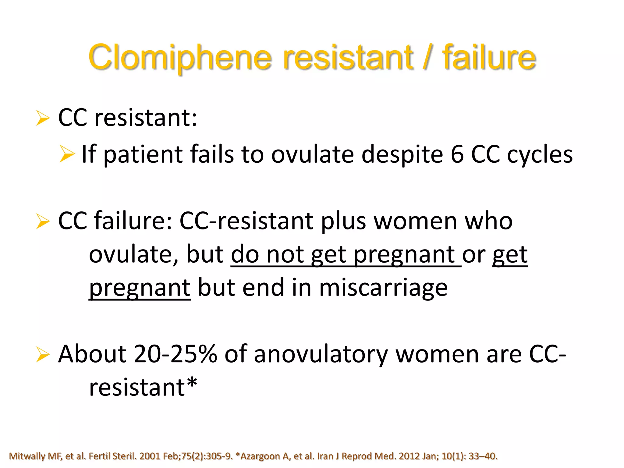  CC resistant:
If patient fails to ovulate despite 6 CC cycles
 CC failure: CC-resistant plus women who
ovulate, but do not get pregnant or get
pregnant but end in miscarriage
 About 20-25% of anovulatory women are CC-
resistant*
Clomiphene resistant / failure
Mitwally MF, et al. Fertil Steril. 2001 Feb;75(2):305-9. *Azargoon A, et al. Iran J Reprod Med. 2012 Jan; 10(1): 33–40.
 