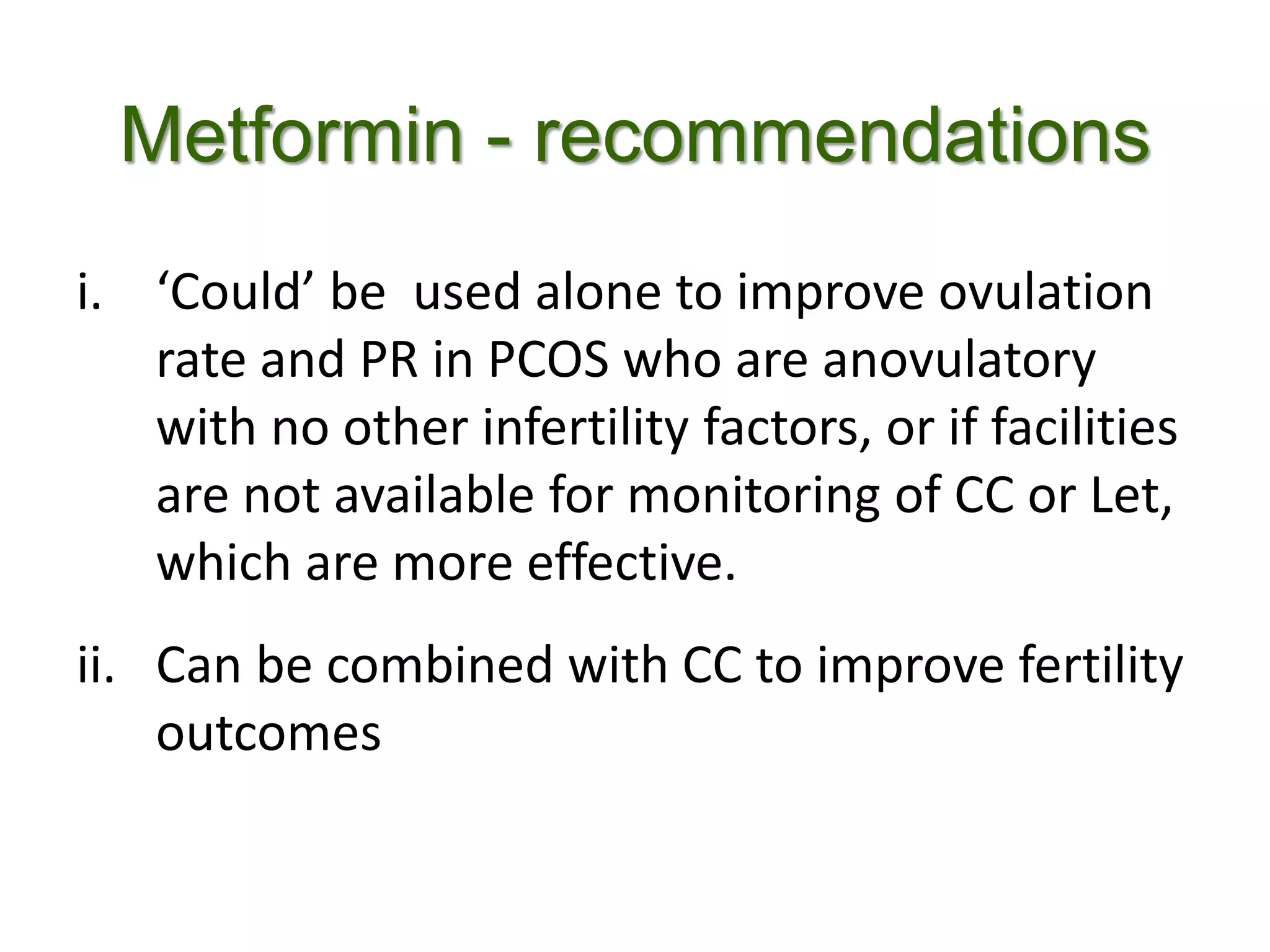 Metformin - recommendations
i. ‘Could’ be used alone to improve ovulation
rate and PR in PCOS who are anovulatory
with no other infertility factors, or if facilities
are not available for monitoring of CC or Let,
which are more effective.
ii. Can be combined with CC to improve fertility
outcomes
 