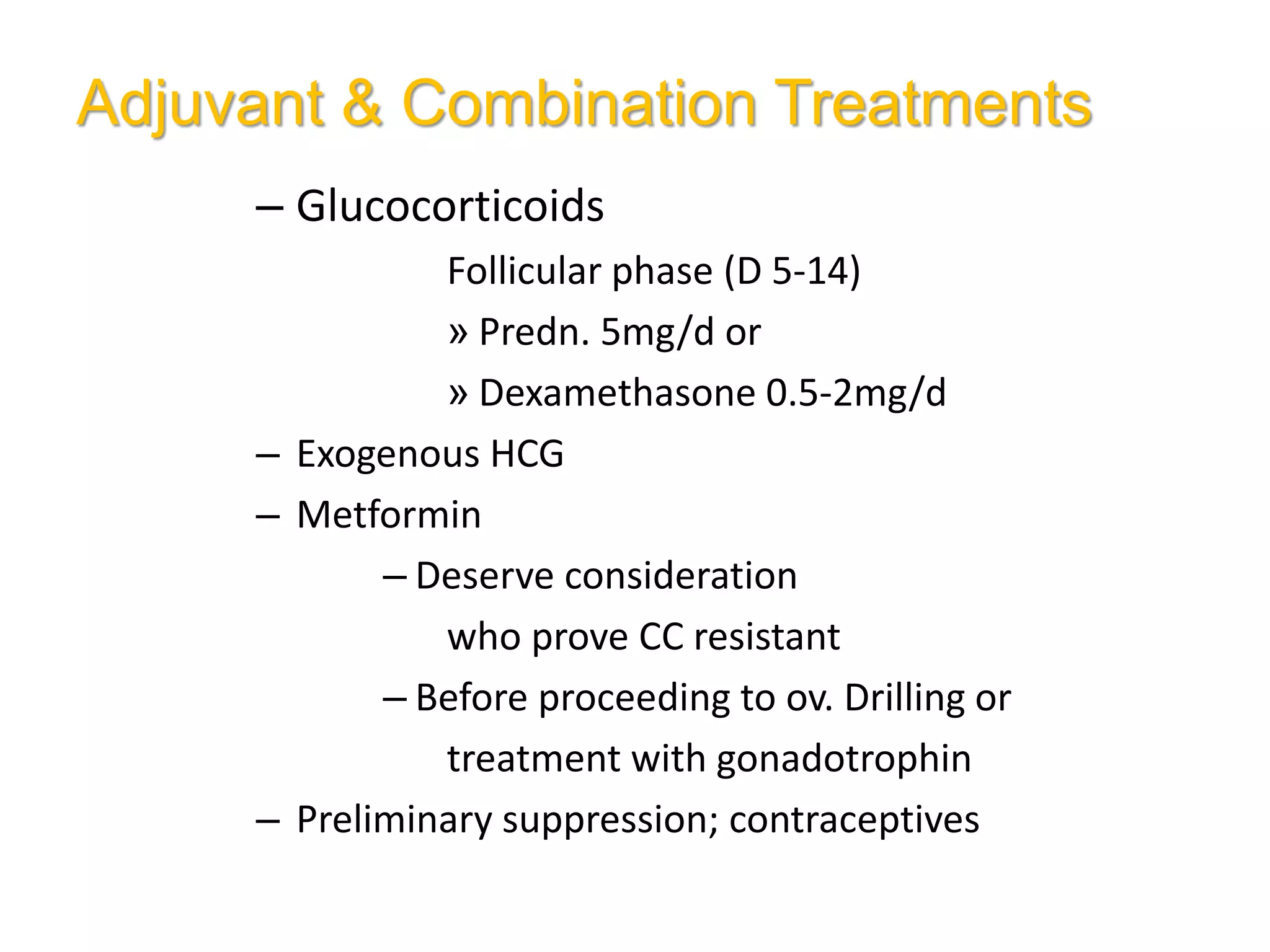 Adjuvant & Combination Treatments
– Glucocorticoids
Follicular phase (D 5-14)
» Predn. 5mg/d or
» Dexamethasone 0.5-2mg/d
– Exogenous HCG
– Metformin
– Deserve consideration
who prove CC resistant
– Before proceeding to ov. Drilling or
treatment with gonadotrophin
– Preliminary suppression; contraceptives
 