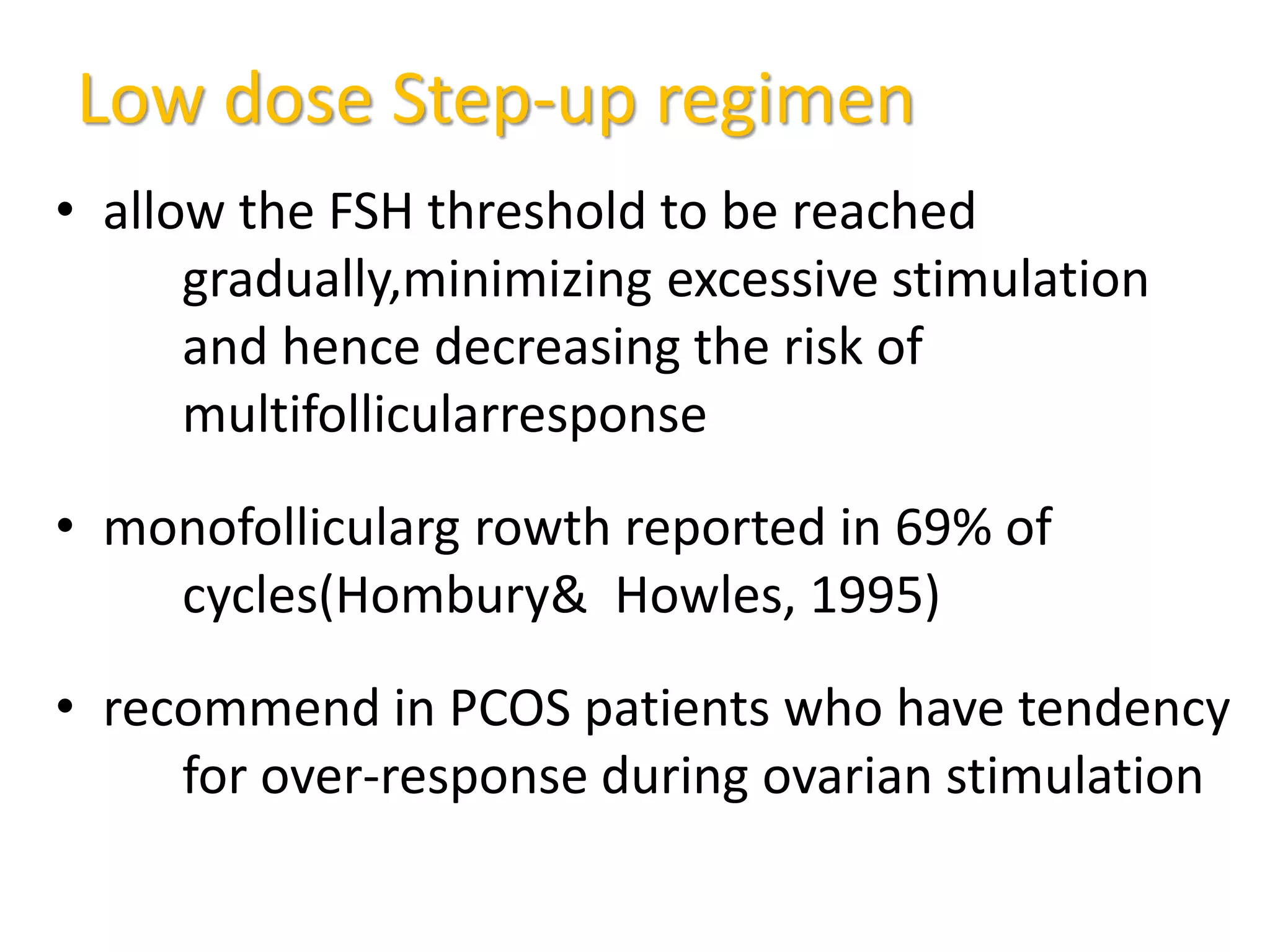 Low dose Step-up regimen
• allow the FSH threshold to be reached
gradually,minimizing excessive stimulation
and hence decreasing the risk of
multifollicularresponse
• monofollicularg rowth reported in 69% of
cycles(Hombury& Howles, 1995)
• recommend in PCOS patients who have tendency
for over-response during ovarian stimulation
 