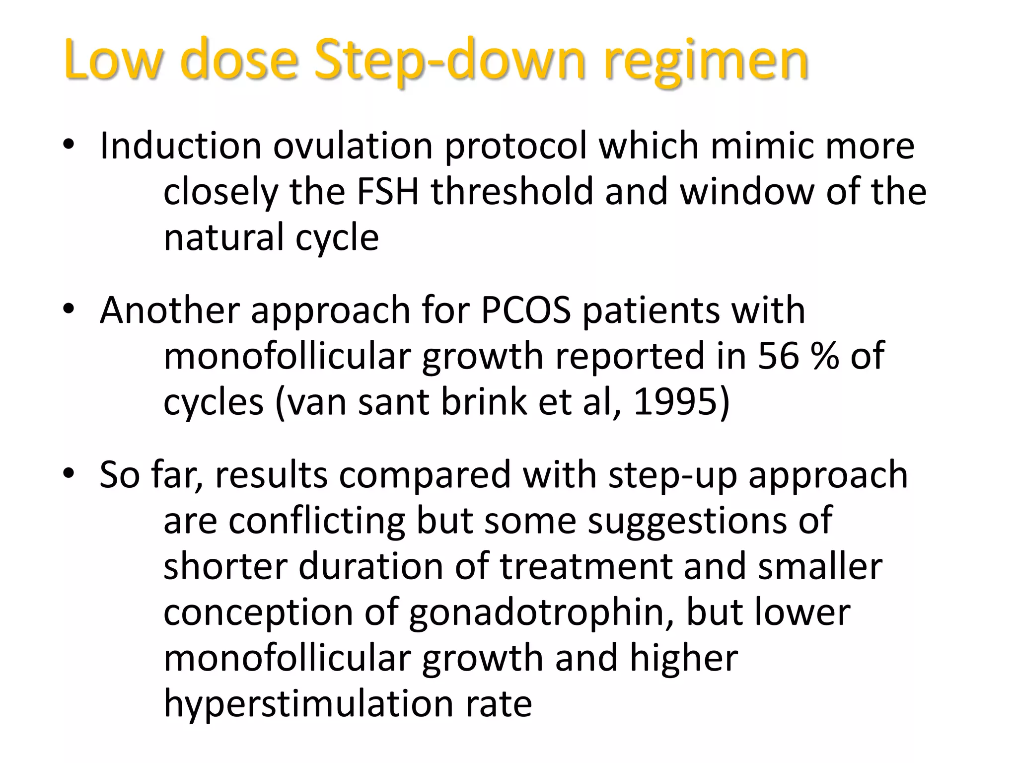 Low dose Step-down regimen
• Induction ovulation protocol which mimic more
closely the FSH threshold and window of the
natural cycle
• Another approach for PCOS patients with
monofollicular growth reported in 56 % of
cycles (van sant brink et al, 1995)
• So far, results compared with step-up approach
are conflicting but some suggestions of
shorter duration of treatment and smaller
conception of gonadotrophin, but lower
monofollicular growth and higher
hyperstimulation rate
 