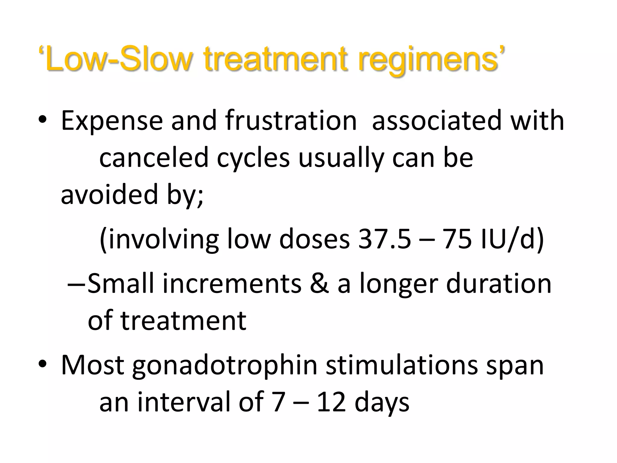 ‘Low-Slow treatment regimens’
• Expense and frustration associated with
canceled cycles usually can be
avoided by;
(involving low doses 37.5 – 75 IU/d)
–Small increments & a longer duration
of treatment
• Most gonadotrophin stimulations span
an interval of 7 – 12 days
 