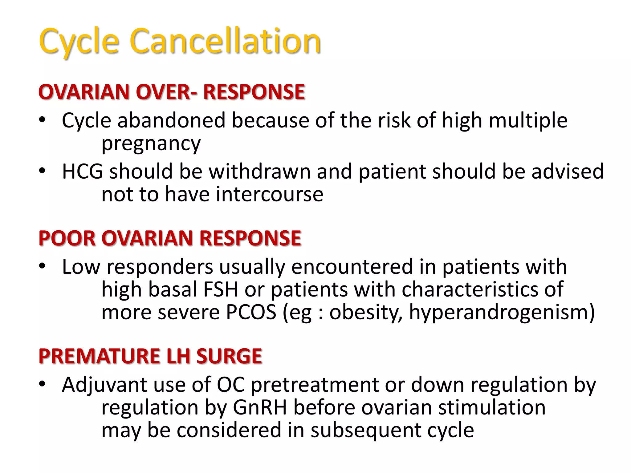 Cycle Cancellation
OVARIAN OVER- RESPONSE
• Cycle abandoned because of the risk of high multiple
pregnancy
• HCG should be withdrawn and patient should be advised
not to have intercourse
POOR OVARIAN RESPONSE
• Low responders usually encountered in patients with
high basal FSH or patients with characteristics of
more severe PCOS (eg : obesity, hyperandrogenism)
PREMATURE LH SURGE
• Adjuvant use of OC pretreatment or down regulation by
regulation by GnRH before ovarian stimulation
may be considered in subsequent cycle
 