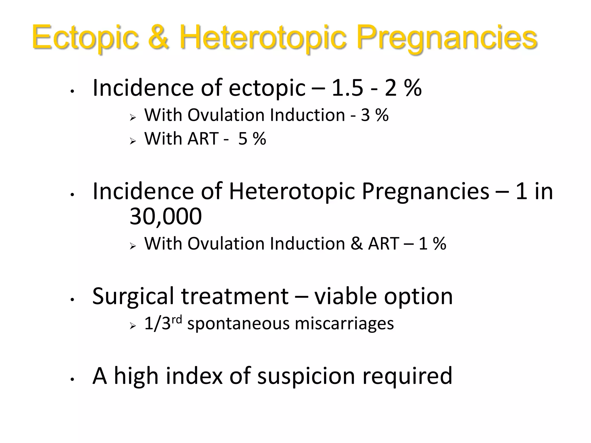 Ectopic & Heterotopic Pregnancies
• Incidence of ectopic – 1.5 - 2 %
 With Ovulation Induction - 3 %
 With ART - 5 %
• Incidence of Heterotopic Pregnancies – 1 in
30,000
 With Ovulation Induction & ART – 1 %
• Surgical treatment – viable option
 1/3rd spontaneous miscarriages
• A high index of suspicion required
 