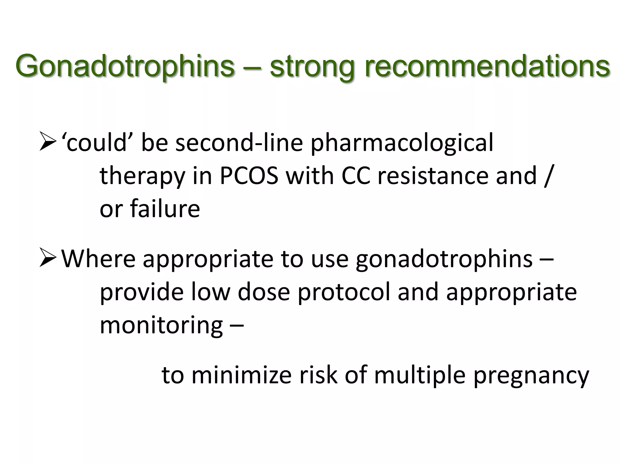 Gonadotrophins – strong recommendations
‘could’ be second-line pharmacological
therapy in PCOS with CC resistance and /
or failure
Where appropriate to use gonadotrophins –
provide low dose protocol and appropriate
monitoring –
to minimize risk of multiple pregnancy
 