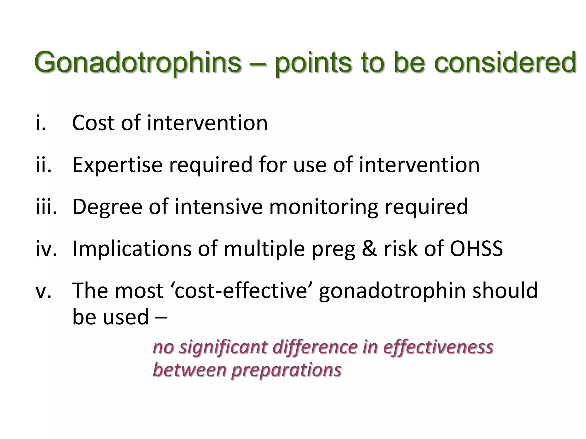 Gonadotrophins – points to be considered
i. Cost of intervention
ii. Expertise required for use of intervention
iii. Degree of intensive monitoring required
iv. Implications of multiple preg & risk of OHSS
v. The most ‘cost-effective’ gonadotrophin should
be used –
no significant difference in effectiveness
between preparations
 