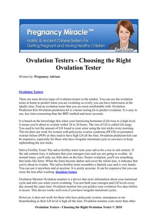 Ovulation Testers - Choosing the Right
               Ovulation Tester
Written by: Pregnancy Advisor



Ovulation Testers

There are most diverse types of ovulation testers in the market. You can use the ovulation
tester at home to predict when you are ovulating so overly you can have intercourse at the
ideally time. Find an ovulation tester that you are most comfortable with. Ovulation
Prediction Kits Ovulation prediction kit is a home testing kit to predict ovulation. It is easy to
use, less time-consuming than the BBT method and more accurate.

It is based on the knowledge that when your luteinizing hormones (LH) rises to a high level,
it means you're about to ovulate within 24 to 36 hours. The rise of LH is called LH surge.
You need to test the amount of LH found in your urine using the test sticks every morning.
This kit does not work for women with polycystic ovaries syndrome (PCOS) or premature
ovarian failure (POF) as they tend to have high LH all the time. Ovulation prediction kits can
be expensive, especially for those who have irregular menstrual cycle as you have to keep
replenishing the test sticks.

Saliva Fertility Tester The saliva fertility tester tests your saliva for a rise in salt content. If
the salt content rises, it indicates that your estrogen rises and you are going to ovulate. At
normal times, you'll only see little dots on the lens. Nearer ovulation, you'll see something
that looks like ferns. When the ferns become darker and cover the whole lens, it indicates that
you're about to ovulate. The saliva fertility tester resembles a lipstick case and is very handy.
You can use it anywhere and at anytime. It is pretty accurate. It can be expensive but you can
reuse the lens after washing. Ovulation Testers

Ovulation Monitor Ovulation monitor is a device that store information about your menstrual
cycle and tells you when you're ovulating. You test both your estrogen and LH levels every
day around the same time. Ovulation monitor lets you predict your ovulation five days before
it occurs. This device works well even if you have irregular menstrual cycles.

However, it does not work for those who have polycystic ovaries, menopause or are
breastfeeding as their LH level is high all the time. Ovulation monitor costs more than other
             Ovulation Testers - Choosing the Right Ovulation Tester © 2010
 