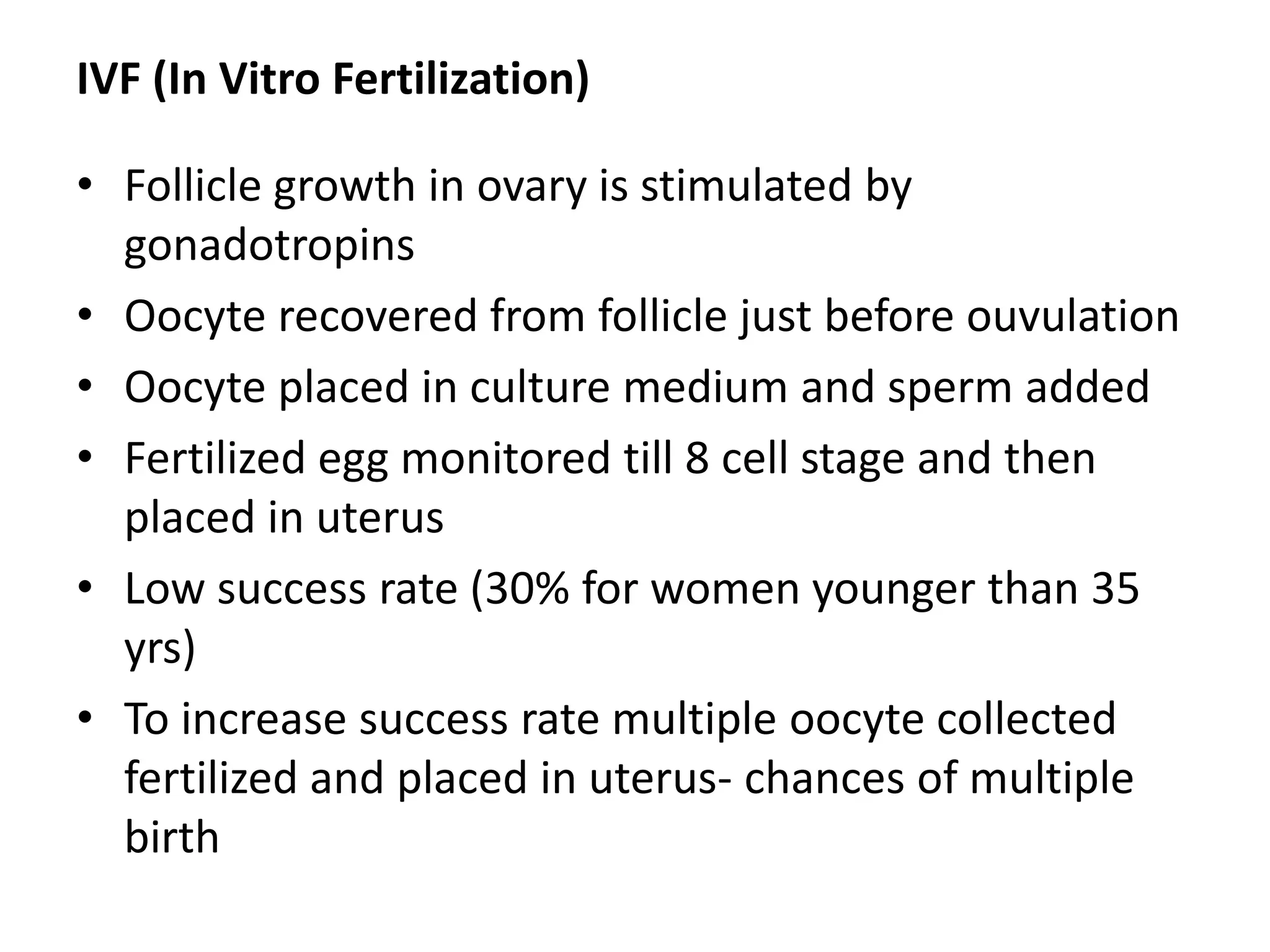 IVF (In Vitro Fertilization)
• Follicle growth in ovary is stimulated by
gonadotropins
• Oocyte recovered from follicle just before ouvulation
• Oocyte placed in culture medium and sperm added
• Fertilized egg monitored till 8 cell stage and then
placed in uterus
• Low success rate (30% for women younger than 35
yrs)
• To increase success rate multiple oocyte collected
fertilized and placed in uterus- chances of multiple
birth
 