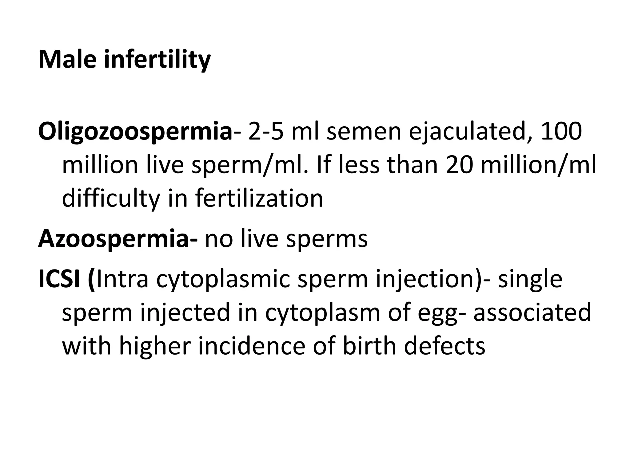 Male infertility
Oligozoospermia- 2-5 ml semen ejaculated, 100
million live sperm/ml. If less than 20 million/ml
difficulty in fertilization
Azoospermia- no live sperms
ICSI (Intra cytoplasmic sperm injection)- single
sperm injected in cytoplasm of egg- associated
with higher incidence of birth defects
 