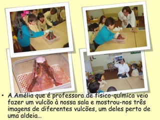 • A Amélia que é professora de físico-química veio
fazer um vulcão à nossa sala e mostrou-nos três
imagens de diferentes vulcões, um deles perto de
uma aldeia…
 